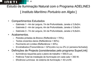 49
Estudo de Iluminação Natural com o Programa ADELINE3
[ Instituto Marítimo Portuário em Algés ]
• Compartimentos Estudados
– Gabinete 1 - 4m de Largura, 7m de Profundidade, Janela c/ 3,8x2m;
– Gabinete 2 - 4m de Largura, 4m de Profundidade, Janela c/ 3,8x2m
– Gabinete 3 - 7m de Largura, 3m de Profundidade, Janela c/ 6,8x2m.
• Acabamentos.
– Paredes pintadas de Branco (Reflectância = 70%);
– Tectos cinzentos claros (Reflectância = 60%);
– Pavimento em Linóleo (Reflectância = 30%).
– Envidra₤ados [Transmitância = 32%(vidro nu) ou 2% (c/ persiana fechada)].
• Definições de Projecto [consideradas pelo programa SuperLink]
– Iluminância requerida para o plano de trabalho = 500,0 Lux;
– Potência Total da instalação de Iluminação em cada sala = 350 W;
– Eficiência Luminosa do sistema de Iluminação = 43 Lm/W.
 