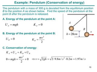 Example: Pendulum (Conservation of energy)
The pendulum with a mass of 300 g is deviated from the equilibrium position
B to the position A as shown below. Find the speed of the pendulum at the
point B after the pendulum is released.
0

 A
A K
mgh
U
A. Energy of the pendulum at the point A:
B. Energy of the pendulum at the point B:
0

B
U
0
2
0
2






mv
mgh
U
K
U
K B
B
A
A
C. Conservation of energy:
2
2
mv
KB 
s
m
m
s
m
gh
v /
97
.
1
2
.
0
/
8
.
9
2
2 2






cm
h 20

B
A
v
10
 