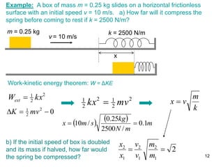 Example: A box of mass m = 0.25 kg slides on a horizontal frictionless
surface with an initial speed v = 10 m/s. a) How far will it compress the
spring before coming to rest if k = 2500 N/m?
x
v = 10 m/s
m = 0.25 kg k = 2500 N/m
Work-kinetic energy theorem: W = ΔKE
2
2
1
kx
Wext 
    m
m
N
kg
s
m
x 1
.
0
/
2500
25
.
0
/
10 

2
2
1
2
2
1
mv
kx 
0
2
2
1


 mv
K k
m
v
x 
b) If the initial speed of box is doubled
and its mass if halved, how far would
the spring be compressed?
2
1
2
1
2
1
2


m
m
v
v
x
x
12
 