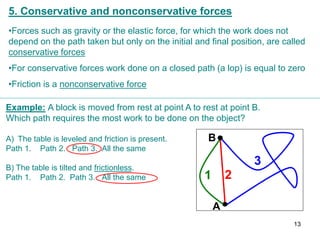 5. Conservative and nonconservative forces
•Forces such as gravity or the elastic force, for which the work does not
depend on the path taken but only on the initial and final position, are called
conservative forces
•For conservative forces work done on a closed path (a lop) is equal to zero
•Friction is a nonconservative force
2
1
3
A
B
Example: A block is moved from rest at point A to rest at point B.
Which path requires the most work to be done on the object?
A) The table is leveled and friction is present.
Path 1. Path 2. Path 3. All the same
B) The table is tilted and frictionless.
Path 1. Path 2. Path 3. All the same
13
 