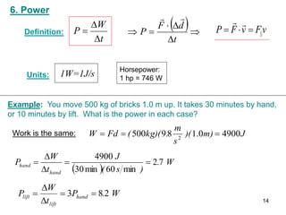 6. Power
1W=1J/s
 





t
d
F
P


v
F
v
F
P ||





Horsepower:
1 hp = 746 W
Units:
Definition:
t
W
P



Example: You move 500 kg of bricks 1.0 m up. It takes 30 minutes by hand,
or 10 minutes by lift. What is the power in each case?
J
m)
)(
s
m
.
kg)(
(
Fd
W 4900
0
.
1
8
9
500 2



 
W
.
)
s
(
J
t
W
P
hand
hand 7
2
min
60
min
30
4900





Work is the same:
W
.
P
t
W
P hand
lift
lift 2
8
3 




14
 