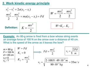 2. Work kinetic energy principle
Fd
x
x
ma
mv
mv
x
x
a
v
v







)
(
2
2
)
(
2
1
2
2
1
2
2
1
2
2
1
2
2
2
2
2
1
2
2 mv
mv
W 

2
2
mv
K 
Definition:
W=K2 - K1
Example: An 80-g arrow is fired from a bow whose string exerts
an average force of 100 N on the arrow over a distance of 49 cm.
What is the speed of the arrow as it leaves the bow?
m = 80 g
F = 100 N
d = 49 cm
v1= 0
v2 - ? 2
0
2
2
2
1
mv
K
K
Fd
W



2
2
2
mv
Fd 
m
Fd
v
2
2 
s
m
kg
m
N
v /
35
10
80
10
49
100
2
3
2
2 




 

4
 