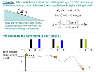 Example: A box of unknown mass and initial speed v0 = 10 m/s moves up a
frictionless incline. How high does the box go before it begins sliding down?
m
mgh
mv 

 0
0
2
0
2
1
2
2
1
1 U
K
U
K 


  m
s
m
s
m
g
v
h 5
/
10
2
/
10
2 2
2
2
0




Only gravity does work (the normal
is perpendicular to the motion), so
mechanical energy is conserved.
We can apply the same thing to any “incline”!
h
Turn-around
point: where
K = 0
E K U
E K U
E K U
v = 0
7
 
