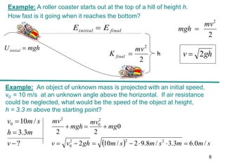 mgh
Uinitial 
h
final
initial E
E 
2
2
mv
mgh 
gh
v 2

2
2
mv
K final 
Example: A roller coaster starts out at the top of a hill of height h.
How fast is it going when it reaches the bottom?
Example: An object of unknown mass is projected with an initial speed,
v0 = 10 m/s at an unknown angle above the horizontal. If air resistance
could be neglected, what would be the speed of the object at height,
h = 3.3 m above the starting point?
?
3
.
3
/
10
0



v
m
h
s
m
v
  s
m
m
s
m
s
m
gh
v
v
mg
mv
mgh
mv
/
0
.
6
3
.
3
/
8
.
9
2
/
10
2
0
2
2
2
2
2
0
2
0
2










8
 