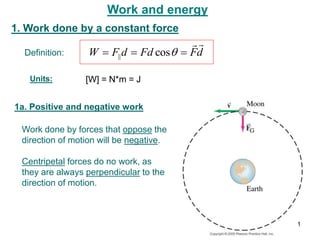 Work and energy
1. Work done by a constant force
Definition:
1a. Positive and negative work
[W] = N*m = J
Work done by forces that oppose the
direction of motion will be negative.
d
F
Fd
d
F
W




 
cos
||
Centripetal forces do no work, as
they are always perpendicular to the
direction of motion.
Units:
1
 