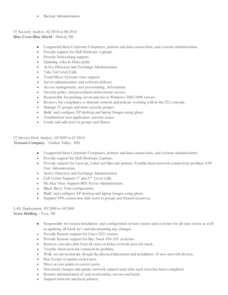  Backup Administration.
IT Security Analyst, 02/2010 to 06/2010
Blue Cross Blue Shield – Detroit, MI
 I supported there Corporate Computers, printers and data connections, and systems administration.
 Provide support for Dell Desktops, Laptops.
 Provide Networking support.
 Updating roles in Share point.
 Active Directory and Exchange Administration.
 Take 2nd Level Calls.
 Trend Micro Systems virus support.
 Server administration and software delivery.
 Access management, user provisioning; information.
 Security policy and procedural enforcement; access.
 Responsible for pushing server patches to Windows 20032008 servers
 Reviews for compliance w/internal controls and policies working with in the ITL concept.
 Manage IT groups and share security project.
 Build and configure XP desktop and laptop Images using ghost.
 Troubleshoot user application security issues.
 Create and add users to groups and Shares.
IT Service Desk Analyst, 10/2009 to 01/2010
Tennant Company – Golden Valley, MN
 I supported there Corporate Computers, printers and data connections, and systems administration.
 Provide support for Dell Desktops, Laptops.
 Provide support for Laser jet, Label and Barcode printers Trouble shoot network connectivity problem SAP
User Administration.
 Active Directory and Exchange Administration.
 Call Center Support 1st
and 2nd
Level Calls.
 McAfee Virus Support BES Server Administration.
 Black Berry Tour configuration.
 Build and configure XP desktop and laptop Images using ghost.
 Support VPN connection Add users to groups and Shared resources.
LAN Deployment, 05/2008 to 10/2008
Sears Holding – Troy, MI
 Responsible for remote installation and configuration of new routers and switches for all sears stores as well
as updating all kiosk pc's and documenting any changes.
 Provide Remote support for Cisco 2821 routers.
 Provide Remote support for Bay Stack 450-24T switches.
 Remove cascade cable from all store switches to break network stack.
 Trouble shoot network connectivity problem.
 Walk on-site technician though the physical placement and installation of new network devices.
 Run Scripts to update switch port.
 Move access points to correct ports.
 Document changes and update network support team after each store has been completed.
 Remote administration of sear workstation, servers and kiosk.
 Support network and local printers.
 