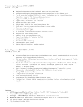 IT Systems Engineer Faurecia, 02/2008 to 12/2008
Faurecia – Fraser, MI
 Supported there production floor computers, printers and data connections.
 Responsible for desktop laptop support and systems administration for the corporate office.
 Provide support for Toshiba e-STUDIO351c printers Trouble shoot network connectivity problem
 Create Ghost image for Thin Clients, desktops, and Laptops.
 Support 3com 3300, Nortel 3510 series switches.
 Support Matrix Data Base and VPN connection.
 Support Insequence Data transfer.
 Support Brady 300 MVP label printers on production floor.
 Build Active Directory user account Make changes to group policies.
 Create user groups and shares.
 Document changes and update.
 Be involved in continuous improvement and implement changes.
 Administration of Exchange accounts.
 Windows Server 20032008Administration.
 Create Access Badges for Plant using WinPAX.
 On-call Site support
 Troubleshoot PLC Connectivity
 Print Server and Printer support
 Support Wireless Connectivity and RF Scanners.
Technical Support MetroPCS, 09/2006 to 02/2008
Metro PCS – Livonia, MI
 Responsible for all desktop, laptop and server hardware, as well as users administration at the corporate site
and remote support for all michagan retail stores.
 Built and Configure Dell Desktops, Laptops and Servers Configure and Provide Admin support for Toshiba
e-STUDIO351c printers
 Trouble shot network connectivity problem Install and configure Cisco VPN, Procomm, Neterm, Remedy ,
TriActive, Telecomm Tools, Outlook Soft, MSOffice, and Outlook, Mapinfo, IDM, PlantEV Install
windows XP pro and Windows
 Server Configure Active Directory and Group Policies configuration for Windows 2003 servers
 Administration of Exchange 2003 Configure Unix (BSD) server for tape backup
 Backup EXEC administration Setup
 Configure Thin clients for Citrix presentation 4
 Install and configure Norton Antivirus
 Build Desktop and Laptop Images using Acronis true image 8
 Configure Cisco IP Phones and Call manager software Installand Configure onboard wireless card and
aircards.
Education
 KRS Computer and Business School - St. Louis Park, MN - MCP Certification for Windows 2000
Server and Workstation: MCP Certificate 1998
 Hennepin Technical College - Eden Prairie, MN Certificate in Data Communication
 Brown Institute Eagan, MN 05/1995 - Computer Networking and Hardware A+ certification: 03/1997
 Dell Desktop, Laptop, Printer and Server Certified: 04/2006
 ITIL Foundation Certified 10/2014
 