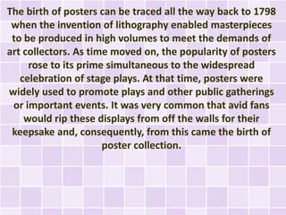 The birth of posters can be traced all the way back to 1798
 when the invention of lithography enabled masterpieces
 to be produced in high volumes to meet the demands of
art collectors. As time moved on, the popularity of posters
     rose to its prime simultaneous to the widespread
   celebration of stage plays. At that time, posters were
widely used to promote plays and other public gatherings
 or important events. It was very common that avid fans
    would rip these displays from off the walls for their
 keepsake and, consequently, from this came the birth of
                      poster collection.
 