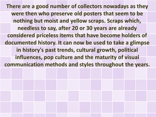 There are a good number of collectors nowadays as they
   were then who preserve old posters that seem to be
   nothing but moist and yellow scraps. Scraps which,
      needless to say, after 20 or 30 years are already
 considered priceless items that have become holders of
documented history. It can now be used to take a glimpse
     in history's past trends, cultural growth, political
    influences, pop culture and the maturity of visual
communication methods and styles throughout the years.
 