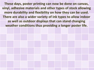 These days, poster printing can now be done on canvas,
vinyl, adhesive materials and other types of stock allowing
 more durability and flexibility on how they can be used.
There are also a wider variety of ink types to allow indoor
    as well as outdoor displays that can stand changing
  weather conditions thus providing a longer poster life.
 