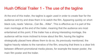 Hush Official Trailer 1 - The use of the tagline
At the end of this trailer, the tagline is again used in order to create fear for the
audience and try and draw them in to watch the film. Appearing quickly on short
black cuts, reads “silence...Can Be....Killer”. This is effective as it is part of the
main montrage at the end of the trailer, meaning that the audience are most
entertained at this point. If the trailer has a strong interesting montage, the
audience will be more inclined to know about the film, having the tagline
strategically placed here allows them to do so. As previously mentioned, the
tagline heavily relates to the narrative of the film, ensuring that there is a clear link
between different promotional media pieces, for example the teaser poster, the
main film poster and the trailer.
 