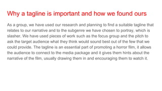 Why a tagline is important and how we found ours
As a group, we have used our research and planning to find a suitable tagline that
relates to our narrative and to the subgenre we have chosen to portray, which is
slasher. We have used pieces of work such as the focus group and the pitch to
ask the target audience what they think would sound best out of the few that we
could provide. The tagline is an essential part of promoting a horror film, it allows
the audience to connect to the media package and it gives them hints about the
narrative of the film, usually drawing them in and encouraging them to watch it.
 