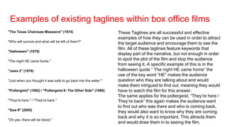 Examples of existing taglines within box office films
"The Texas Chainsaw Massacre" (1974)
"Who will survive and what will be left of them?"
"Halloween" (1978)
"The night HE came home."
"Jaws 2" (1978)
"Just when you thought it was safe to go back into the water."
"Poltergeist" (1982) / "Poltergeist II: The Other Side" (1986)
"They're here." / "They're back."
"Saw II" (2005)
"Oh yes, there will be blood."
These Taglines are all successful and effective
examples of how they can be used in order to attract
the target audience and encourage them to see the
film. All of these taglines feature keywords that
display part of the narrative, but not enough in order
to spoil the plot of the film and stop the audience
from seeing it. A specific example of this is in the
halloween quote “ The night HE came home” the
use of the key word “HE” makes the audience
question who they are talking about and would
make them intrigued to find out, meaning they would
have to watch the film for this answer.
The same applies for the poltergeist, “They’re here /
They’re back” this again makes the audience want
to find out who was there and who is coming back,
they would also want to know why they are coming
back and why it is so important. This attracts them
and would draw them in to seeing the film.
 