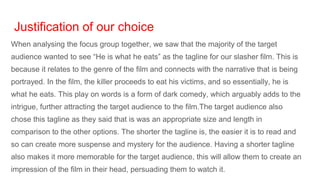 Justification of our choice
When analysing the focus group together, we saw that the majority of the target
audience wanted to see “He is what he eats” as the tagline for our slasher film. This is
because it relates to the genre of the film and connects with the narrative that is being
portrayed. In the film, the killer proceeds to eat his victims, and so essentially, he is
what he eats. This play on words is a form of dark comedy, which arguably adds to the
intrigue, further attracting the target audience to the film.The target audience also
chose this tagline as they said that is was an appropriate size and length in
comparison to the other options. The shorter the tagline is, the easier it is to read and
so can create more suspense and mystery for the audience. Having a shorter tagline
also makes it more memorable for the target audience, this will allow them to create an
impression of the film in their head, persuading them to watch it.
 