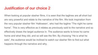 Justification of our choice 2
When looking at popular slasher films, it is seen that the taglines are all short but
are very powerful and relate to the narrative of the film. We took inspiration from
the very popular slasher film ‘Halloween’, who had the tagline “The night he came
home”. This is very effective as it relates as previously said to the narrative and so
effectively draws the target audience in. The audience wants to know ho came
home and what they did, and so will see the film. By choosing “He is what he
eats”, the audience would be inclined to watch our slasher film to find out what
happens through the narrative and why.
 