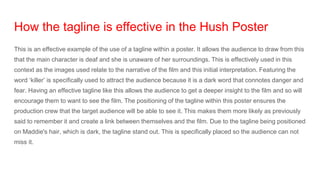 How the tagline is effective in the Hush Poster
This is an effective example of the use of a tagline within a poster. It allows the audience to draw from this
that the main character is deaf and she is unaware of her surroundings. This is effectively used in this
context as the images used relate to the narrative of the film and this initial interpretation. Featuring the
word ‘killer’ is specifically used to attract the audience because it is a dark word that connotes danger and
fear. Having an effective tagline like this allows the audience to get a deeper insight to the film and so will
encourage them to want to see the film. The positioning of the tagline within this poster ensures the
production crew that the target audience will be able to see it. This makes them more likely as previously
said to remember it and create a link between themselves and the film. Due to the tagline being positioned
on Maddie's hair, which is dark, the tagline stand out. This is specifically placed so the audience can not
miss it.
 