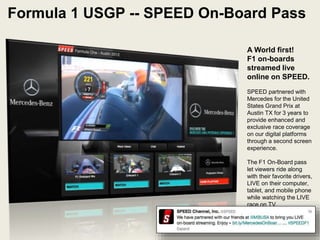 A World first!
F1 on-boards
streamed live
online on SPEED.
SPEED partnered with
Mercedes for the United
States Grand Prix at
Austin TX for 3 years to
provide enhanced and
exclusive race coverage
on our digital platforms
through a second screen
experience.
The F1 On-Board pass
let viewers ride along
with their favorite drivers,
LIVE on their computer,
tablet, and mobile phone
while watching the LIVE
race on TV.
Formula 1 USGP -- SPEED On-Board Pass
LIVE Stream Video Player with On-Board Camera
Angles
 