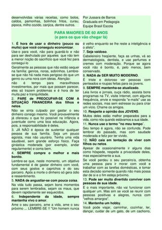 desenvolvidas várias receitas, como bolos,
caldos, pamonhas, bolinhos fritos, curau,
pipoca, milho cozido, canjica, dentre outros.
Por Jussara de Barros
Graduada em Pedagogia
Equipe Brasil Escola
PARA MAIORES DE 60 ANOS
(e para os que vão chegar lá)
1. É hora de usar o dinheiro (pouco ou
muito) que você conseguiu economizar.
Use-o para você, não para guardá-lo e não
para ser desfrutado por aqueles que não tem
a menor noção do sacrifício que você fez para
consegui-lo
Geralmente as pessoas que não estão sequer
na família: genros, noras, sobrinhos. Lembre-
se que não há nada mais perigoso do que um
genro ou uma nora com ideias. Atenção:
não é tempo para maravilhosos
investimentos, por mais que possam parecer,
eles só trazem problemas e é hora de ter
muita paz e tranquilidade.
2. PARE de PREOCUPAR-SE COM A
SITUAÇÃO FINANCEIRA dos filhos e
netos.
Não se sinta culpado por gastar o seu
dinheiro consigo mesmo. Você provavelmente
já ofereceu o que foi possível na infância e
juventude como uma boa educação. Agora,
pois, a responsabilidade é deles.
3. JÁ NÃO é época de sustentar qualquer
pessoa de sua família. Seja um pouco
egoísta, mas não usurário. Tenha uma vida
saudável, sem grande esforço físico. Faça
ginástica moderada (por exemplo, andar
regularmente) e coma bem.
4. SEMPRE compre o melhor e mais
bonito.
Lembre-se que, neste momento, um objetivo
fundamental é de gastar dinheiro com você,
com seus gostos e caprichos e do seu
parceiro. Após a morte o dinheiro só gera ódio
e ressentimento.
5. NADA de angustiar-se com pouca coisa.
Na vida tudo passa, sejam bons momentos
para serem lembrados, sejam os maus, que
devem rapidamente ser esquecidos.
6. Independente da idade, sempre
mantenha vivo o amor.
Ame o seu parceiro, ame a vida, ame o seu
próximo ... LEMBRE-SE !! "Um homem nunca
é velho enquanto se lhe reste a inteligência e
o afeto”.
7. Seja vaidoso.
Cabeleireiro freqüente, faça as unhas, vá ao
dermatologista, dentista, e use perfumes e
cremes com moderação. Porque se agora
você não é bonito, é, pelo menos, bem
conservado.
8. NADA de SER MUITO MODERNO.
É triste e doloroso ver pessoas com
penteados e roupas feitas para os jovens.
9. SEMPRE mantenha-se atualizado.
Leia livros e jornais, ouça rádio, assista bons
programas na TV, visite Internet, com alguma
frequência, envie e responda "e-mails" use as
redes sociais, mas sem estresse ou para criar
um vício. Chame os amigos.
10. Respeite a opinião dos JOVENS.
Muitos deles estão melhor preparados para a
vida, como nós quando estávamos a sua idade.
11. Nunca use o termo "no meu tempo¨.
Seu tempo é agora, não se confunda. Pode
lembrar do passado, mas com saudade
moderada e feliz por ter vivido.
12. NÃO caia em tentação de viver com
filhos ou netos.
Apesar de ocasionalmente ir alguns dias
como hóspede, respeite a privacidade deles,
mas especialmente a sua.
Se você perdeu o seu parceiro/a, obtenha
uma pessoa para ir morar com você e
trabalhar com as tarefas domésticas, e tomar
esta decisão somente quando não mais possa
dar de si e o fim esteja próximo.
13. Pode ser muito divertido conviver com
pessoas de sua idade.
E o mais importante, não vai funcionar com
qualquer um. Mas sim se você se reunir com
pessoas positivas e alegres, nunca com
"velhos amargos".
14. Mantenha um hobby.
Você pode viajar, caminhar, cozinhar, ler,
dançar, cuidar de um gato, de um cachorro,
 
