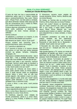 QUAL É A SUA VERDADE?
Postado por Claudia Michepud Rizzo
O texto de hoje nos traz a oportunidade de
refletirmos sobre qual é o melhor caminho
para o autoconhecimento. Seu autor, Otávio
Leal – Dhyan Prem, nos fala sobre a verdade,
que deve alimentar nossas vidas para que ela
flua em consonância com o nosso Eu Maior,
com nossos anseios de alma…
Embora algumas colocações do autor possam
gerar certa polêmica, a essência da
mensagem do texto merece atenção e
reflexão.
Vamos à leitura!
“A sabedoria, o conhecer a si mesmo, é uma
das maiores dificuldades que existem.
Não deveria ser assim, mas é. E por quê?
Porque existem dois caminhos para o
autoconhecimento, para a iluminação.
O 1º caminho é descobrir-se.
O 2º caminho é buscar a si mesmo através
dos outros e é por isso que tantas pessoas
enchem as igrejas, templos, mesquitas,
sinagogas, etc.
Vão buscar a verdade através dos outros – isso é
muito fácil – mas a verdade encontrada nos
outros não é sua verdade e ela tem que ser sua.
Ninguém que sabe o seu caminho, nenhum
iluminado, nenhum santo pode te transferir a
verdade, te transferir a vida. Você deve viver
a vida. Quem pode viver por você?
Você pode ler milhares de livros sobre o
amor, pode assistir todos os filmes sobre o
amor e pode escutar todos os pregadores
falarem sobre o amor; mas se não tiver
amado alguém, não saberá o que é o amor.
Como alguém pode amar por você? Como
alguém pode descobrir a sua verdade? A
verdade é sua, o caminho é seu.
É como o Amor, o seu amor, você precisa
viver isso.
Hoje a maior religião do mundo é o Islamismo
e seus seguidores proclamam:
Alá é o único Deus. Maomé é o único Profeta,
O Alcorão é o único Texto Divino.
Os Católicos, segunda maior religião do
mundo proclamam: Jeová é o único Deus,
Jesus é o único Profeta, A Bíblia é o único
Texto Divino.
O Hinduísmo, terceira maior religião do
mundo proclama: Shiva, Vishnu, Bhahma são
os únicos Deuses.
Os Vedas, os Tantras são os únicos livros,
Krishna, Shiva, Buda são os únicos Profetas.
Quem tem razão? Seriam os Islamitas que
são em maior número? Ou será que todos
têm a sua razão, e todos esses mestres:
Jesus, Buda, Shiva, Maomé, etc., vem
somente para mostrar um atalho – dar dicas –
para descobrirmos a nossa verdade, o nosso
caminho?
O buscador verdadeiro vai atrás da sua
própria verdade, ele tem esperança,
paciência, garra e sempre vai buscando.
Buscando a vida dentro de si. Buscando a
verdade. Quem pode viver por você?
O Buscador diz: não estou repetindo coisas
que ouvi por aí – busquei por mim. Eu vivo
intensamente.
Hoje quando ligamos a TV, vemos um monte de
pregadores de plantão que dizem o que você
deve fazer ou não fazer. Olhe nos olhos dessas
pessoas. Você vê felicidade ou vê miséria?
O curioso desses “iluminados de plantão” é
que todos tem o mesmo corte de cabelo,
usam as mesmas roupas e falam todos com o
mesmo tom de voz – estão todos imitando
alguém. Tudo é ensaiado, os gestos, a voz,
os movimentos das mãos. Essas pessoas
nunca viveram, são papagaios que só sabem
repetir o que uma pessoa disse a eles. Os
políticos também são assim e na história da
humanidade o quê os políticos e as religiões
trouxeram de bom?
Hoje há tantos pregadores e o mundo está cada
vez pior, tantos políticos e religiosos querendo
viver por você. E o mundo como está…
No passado, esses pregadores queimavam
mulheres, destruíram culturas, assassinaram
pessoas. Os pregadores mataram mais, muito
mais, que qualquer coisa, e ainda hoje matam
com misérias, guerras, conflitos, etc. Hoje
temos tantas igrejas e templos e como está a
humanidade? Os “Papagaios Espirituais”
falam o que querem sobre o amor e a paz, e
só criaram miséria e violência. Por quê? Para
quê? Por que não vivem o que pregam? E
 
