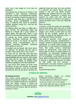 você, vive o que prega ou é só mais um
papagaio?
Uma pessoa que conhece a si mesma e vive
realmente a vida, dançando, celebrando,
brincando, criando e principalmente amando,
jamais é um fanático, jamais fica seguindo um
só caminho, pois sabe que a vida tem tantos
caminhos, tantas possibilidades e tantas
faces. É tolerante com todos os caminhos,
cristãos, budistas, hindus, etc., mas tem seu
próprio caminho.
Os católicos dizem que Jesus e a Bíblia são o
único caminho. Os mulçumanos dizem que
Maomé e o Alcorão são o único caminho. E
agora? Agora, olhe para você. Qual é o seu
caminho? O que você está fazendo com sua vida?
Eu estudei em várias escolas teológicas,
místicas, filosóficas, esotéricas, em várias
partes do mundo e, na maioria, só encontrei
palavras, teoria, racionalizações, etc. e
pessoas buscando felicidade, colocando
informações na memória.
O coração não era tocado. Não havia vida e
sim palavras. Os teóricos não tem vida no
coração. Falam sobre vida, e não a vivem .
Ou Você Vive Ou Você Não Vive! Não fique
imitando os outros, seja você mesmo, assuma a
responsabilidade pelo seu caminho. Abra espaço
para Deus agir em você, abra espaço para a
oração. Até nas orações, as pessoas vivem
imitando os papagaios. Como isso é possível?
Eu vejo muito mais alegria da alma numa
danceteria, do que num templo. As pessoas
que dançam, celebram a vida, tem muito mais
conteúdo de alma do que quem somente fica
repetindo rituais sem vida. Se o seu caminho
é o caminho da oração, faça-a com seu
coração e não com sua mente. Existem
papagaios que repetem tão bem tudo sobre
Deus, messias, “salvadores” e paraíso, que
parecem ter vivido tudo isso. Será que
viveram realmente? A oração é uma prece, a
súplica da própria alma e não ficar repetindo
palavras.”
Osho nos ensina:
“A prece e a vida não podem ser aprendidas.
Você precisa passar pela vida com os olhos
abertos, com um coração compreensivo, para
chegar a orar. Então, a prece será sua. Ela
brotará de seu coração, verterá de seu
coração. As palavras não significam muito – é
o coração que está por trás delas.
Mas pode-se aprender muito através da
mente; pode-se esquecer completamente o
coração – porque o coração cresce através da
experiência, e a mente cresce através… do
pensamento. E o pensamento é simplesmente
morto. Não existe nenhum crescimento
através do pensamento. Você pode ficar
dando voltas na mente. A mente é apenas um
computador, um computador biológico que
coleta informações. O mesmo pode ser feito
por um computador, ainda melhor do que sua
mente. Mas o coração não é um computador.
O coração é totalmente diferente da mente:
ele não coleta, não tem memória –
simplesmente vive cada momento; responde
ao momento vivo de uma maneira viva.”
Aloha
Claudia Michepud Rizzo
A PIADA DA SEMANA
Na estação de trem
Uma mulher estava esperando o trem na
estação ferroviária de Varginha – MG, quando
sentiu uma vontade enorme de ir ao banheiro.
Olhou pro relógio, conferiu o horário de
embarque e resolveu ir. Porém, quando voltou
o trem já tinha ído embora. Não se conteve e
começou a chorar.
Nesse momento, chegou um mineiro,
compadeceu-se dela e perguntou:
- Purcaus diquê qui a sinhora tá chorano?
- É que eu fui fazer xixi e o trem partiu…
- Uai, dona! Mas será que a sinhora já num
nasceu com esse trem partido, não?!?
oOo
Acessar: www.r2cpress.com.br
 