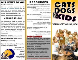 This brochure is intended to be a very general
assessment of pets and their effects on the
social and emotional development of children.
We are NOT experts in this field and we advise
you to consider our research as only
supplementary to your own.
Factors to take into consideration that may
result in variable results include the breed of
dog/cat you choose as well as potential
allergies you and/or your child may have.
If you would like to know more,
please refer to the list of resources above.
You may also contact us at: PETDUCATION@GMAIL.COM.
“PETDUCATE” YOUR CHILDREN!
OUR LETTER TO YOU
Dear Parents/Readers,
We are currently students at the
University of California, Berkeley and we
would like to let you know about some
helpful information in your consideration of
whether to get a dog or a cat as a pet.
Let this be a source of your education, a.k.a.
PETDUCATION!
This brochure will guide you through the
benefits of having dogs or cats as pets for
your children and their healthy development.
Through research, we have found that there
are three main E’s to keep in mind
when considering why caring for a cat or dog
is nurturing and beneficial for your child.
Pets provide:
EMOTIONAL SUPPORT (INDIVIDUAL BENEFITS)
EMPATHY DEVELOPMENT (SOCIAL BENEFITS)
EXERCISE (HEALTH BENEFITS)
Enjoy! We sincerely hope you find the pet that
is right for you and your family.
Respectfully yours,
JohannChristineAlcaraz,
JohnKnox,
JoyceLee,
StevenLee,
DarianMcCrackin,
andYuanyueXu
RESOURCES
How Animals Affect Us: Examining the Influence of
Human-Animal Interaction on Child Development
and Human Health
— edited by Peggy McCardle, Sandra McCune,
James A. Griffin, and Valerie Maholmes
ISBN-10: 143380865X
Child Development and the Human-Companion
Animal Bond
— an article by Gail F. Melson
found in American Behavioral Scientist
September 2003 vol.47 no.1 p. 31-39
Differential Effects of Pet Presence and Pet-
Bonding on Young Children
— an article by R.H. Poresky and C. Hendrix
found in Psychological Reports
August 1990 vol.67 no.1 p. 51-54
Pets and Human Development
— authored by Boris M. Levinson
ISBN-10: 0398023581
 