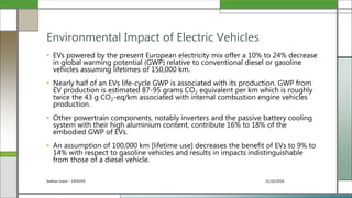 31/10/2016Seehan Islam - 1405059
• EVs powered by the present European electricity mix offer a 10% to 24% decrease
in global warming potential (GWP) relative to conventional diesel or gasoline
vehicles assuming lifetimes of 150,000 km.
• Nearly half of an EVs life-cycle GWP is associated with its production. GWP from
EV production is estimated 87-95 grams CO2 equivalent per km which is roughly
twice the 43 g CO2-eq/km associated with internal combustion engine vehicles
production.
• Other powertrain components, notably inverters and the passive battery cooling
system with their high aluminium content, contribute 16% to 18% of the
embodied GWP of EVs.
• An assumption of 100,000 km [lifetime use] decreases the benefit of EVs to 9% to
14% with respect to gasoline vehicles and results in impacts indistinguishable
from those of a diesel vehicle.
Environmental Impact of Electric Vehicles
 