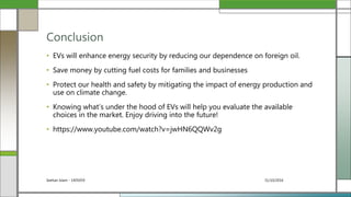 31/10/2016Seehan Islam - 1405059
• EVs will enhance energy security by reducing our dependence on foreign oil.
• Save money by cutting fuel costs for families and businesses
• Protect our health and safety by mitigating the impact of energy production and
use on climate change.
• Knowing what’s under the hood of EVs will help you evaluate the available
choices in the market. Enjoy driving into the future!
• https://www.youtube.com/watch?v=jwHN6QQWv2g
Conclusion
 