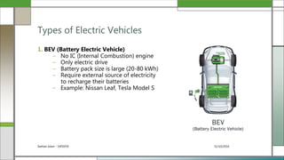 31/10/2016Seehan Islam - 1405059
1. BEV (Battery Electric Vehicle)
– No IC (Internal Combustion) engine
– Only electric drive
– Battery pack size is large (20-80 kWh)
– Require external source of electricity
to recharge their batteries
– Example: Nissan Leaf, Tesla Model S
Types of Electric Vehicles
 