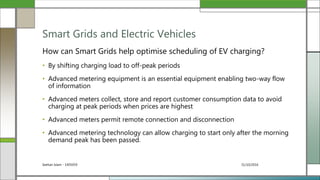 31/10/2016Seehan Islam - 1405059
How can Smart Grids help optimise scheduling of EV charging?
• By shifting charging load to off-peak periods
• Advanced metering equipment is an essential equipment enabling two-way flow
of information
• Advanced meters collect, store and report customer consumption data to avoid
charging at peak periods when prices are highest
• Advanced meters permit remote connection and disconnection
• Advanced metering technology can allow charging to start only after the morning
demand peak has been passed.
Smart Grids and Electric Vehicles
 