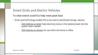 31/10/2016Seehan Islam - 1405059
To what extent could Evs help meet peak load
• Smart-grid technology enables EVs to be used as distributed storage devices:
– V2G (Vehicle-to-Grid): Feed electricity stores in the batteries back into the
system when needed
– V2H (Vehicle-to-Home): for use within the home or office
Smart Grids and Electric Vehicles
 