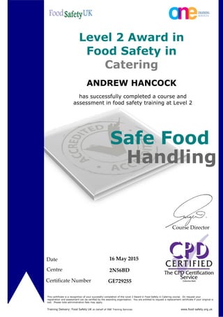 ANDREW HANCOCK
has successfully completed a course and
assessment in food safety training at Level 2
Date
Centre
Certificate Number
16 May 2015
2N56BD
GE729255
Level 2 Award in
Food Safety in
Catering
This certificate is a recognition of your successful completion of the Level 2 Award in Food Safety in Catering course. On request your
registration and assessment can be verified by the awarding organisation. You are entitled to request a replacement certificate if your original is
lost. Please note administration fees may apply.
Safe Food
Handling
Training Delivery: Food Safety UK on behalf of ONE Training Services www.food-safety.org.uk
Course Director
 