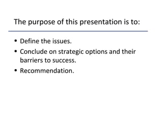 The purpose of this presentation is to:
• Define the issues.
• Conclude on strategic options and their
barriers to success.
• Recommendation.
 