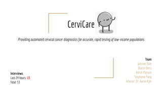 CerviCare
Providing automated cervical cancer diagnostics for accurate, rapid testing of low-income populations
Team
Jahrane Dale
Olachi Oleru
Ritish Patnaik
Stephanie Yang
Advisor: Dr. Aaron Kyle
Interviews
Last 24 hours: 15
Total: 53
 