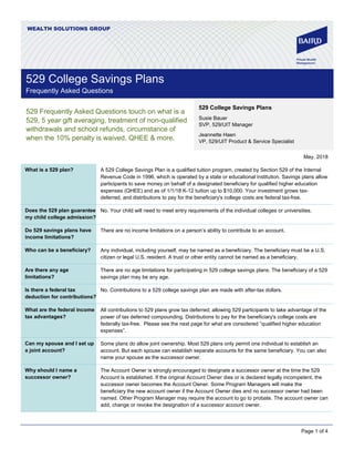 Page 1 of 4
WEALTH SOLUTIONS GROUP
529 Frequently Asked Questions touch on what is a
529, 5 year gift averaging, treatment of non-qualified
withdrawals and school refunds, circumstance of
when the 10% penalty is waived, QHEE & more.
May, 2018
What is a 529 plan? A 529 College Savings Plan is a qualified tuition program, created by Section 529 of the Internal
Revenue Code in 1996, which is operated by a state or educational institution. Savings plans allow
participants to save money on behalf of a designated beneficiary for qualified higher education
expenses (QHEE) and as of 1/1/18 K-12 tuition up to $10,000. Your investment grows tax-
deferred, and distributions to pay for the beneficiary's college costs are federal tax-free.
Does the 529 plan guarantee
my child college admission?
No. Your child will need to meet entry requirements of the individual colleges or universities.
Do 529 savings plans have
income limitations?
There are no income limitations on a person’s ability to contribute to an account.
Who can be a beneficiary? Any individual, including yourself, may be named as a beneficiary. The beneficiary must be a U.S.
citizen or legal U.S. resident. A trust or other entity cannot be named as a beneficiary.
Are there any age
limitations?
There are no age limitations for participating in 529 college savings plans. The beneficiary of a 529
savings plan may be any age.
Is there a federal tax
deduction for contributions?
No. Contributions to a 529 college savings plan are made with after-tax dollars.
What are the federal income
tax advantages?
All contributions to 529 plans grow tax deferred; allowing 529 participants to take advantage of the
power of tax deferred compounding. Distributions to pay for the beneficiary's college costs are
federally tax-free. Please see the next page for what are considered “qualified higher education
expenses”.
Can my spouse and I set up
a joint account?
Some plans do allow joint ownership. Most 529 plans only permit one individual to establish an
account. But each spouse can establish separate accounts for the same beneficiary. You can also
name your spouse as the successor owner.
Why should I name a
successor owner?
The Account Owner is strongly encouraged to designate a successor owner at the time the 529
Account is established. If the original Account Owner dies or is declared legally incompetent, the
successor owner becomes the Account Owner. Some Program Managers will make the
beneficiary the new account owner if the Account Owner dies and no successor owner had been
named. Other Program Manager may require the account to go to probate. The account owner can
add, change or revoke the designation of a successor account owner.
529 College Savings Plans
Susie Bauer
SVP, 529/UIT Manager
Jeannette Haen
VP, 529/UIT Product & Service Specialist
529 College Savings Plans
Frequently Asked Questions
 