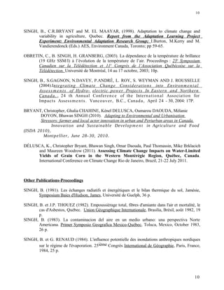 SINGH, B., C.R.BRYANT and M. EL MAAYAR, (1998). Adaptation to climate change and
variability in agriculture, Quebec. Report from the Adaptation Learning Project
Experiment: Environmental Adaptation Research Group; I.Burton, M.Kerry and M.
Vandierendonck (Eds.) AES, Environment Canada, Toronto; pp 59-65.
OBRETIN, C., B. SINGH, H. GRANBERG, (2003). La dépendance de la température de brillance
(19 GHz SSM/I) à l’évolution de la température de l’air. Proceedings : 25e
Symposium
Canadien sur la Télédétection et 11e
Congrès de l’Association Québécoise sur la
Télédétection. Université de Montréal, 14 au 17 octobre, 2003; 10p.
SINGH, B., S.GAGNON, N.DAVEY, P.ANDRÉ, L. ROY, S. WEYMAN AND J. ROUSSELLE
(2004).Integrating Climate Change Considerations into Environmental
Assess m ents of Hydro- electric power Projects In Eastern and Northern
Canada. , 24 th Annual Conference of the International Association for
Impacts Assessments. Vancouver, B.C., Canada, April 24 - 30, 2004: 17P.
BRYANT, Christopher, Ghalia CHAHINE, Kénel DELUSCA, Oumarou DAOUDA, Mélanie
DOYON, Bhawan SINGH (2010). Adapting to Environmental and Urbanisation
Stressors: farmer and local actor innovation in urban and Periurban areas in Canada.
Innovation and Sustainable Developm ent in Agriculture and Food
(ISDA 2010),
Montpellier, June 28- 30, 2010.
DÉLUSCA, K., Christopher Bryant, Bhawan Singh, Omar Daouda, Paul Thomassin, Mike Brklacich
and Maureen Woodrow (2011). Assessing Climate Change Impacts on Water-Limited
Yields of Grain Corn in the Western Montérégie Region, Québec, Canada.
International Conference on Climate Change Rio de Janeiro, Brazil, 21-22 July 2011.
Other Publications-Proceedings
SINGH, B. (1981). Les échanges radiatifs et énergétiques et le bilan thermique du sol, Jamésie,
Symposium Baies d'Hudson, James, Université de Guelph, 36 p.
SINGH, B. et J.P. THOUEZ (1982). Empoussiérage total, fibres d'amiante dans l'air et mortalité, le
cas d'Asbestos, Québec. Union Géographique Internationale, Brasilia, Brésil, août 1982, 19
p.
SINGH, B. (1983). La contaminacion del aire en un medio urbano: una perspectiva Norte
Americana. Primer Symposio Geografica Mexico-Québec, Toluca, Mexico, October 1983,
26 p.
SINGH, B. et G. RENAUD (1984). L'influence potentielle des inondations anthropiques nordiques
sur le régime de l'évaporation. 25ième Congrès International de Géographie, Paris, France,
1984, 25 p.
10
10
 