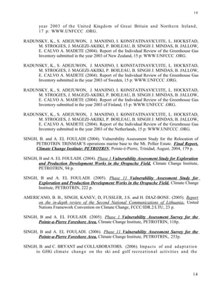 year 2003 of the United Kingdom of Great Britain and Northern Ireland,
17 p: WWW.UNFCCC .ORG.
RADUNSKY, K., S. ADEJUWON, J. MANJINO, I. KONSTATINAVICUITE, L. HOCKSTAD,
M. STROGIES, J. MAGEZI-AKIIKI, P. BOILEAU, B. SINGH J. MINDAS, B. JALLOW,
E. CALVO A. MADETE (2004). Report of the Individual Review of the Greenhouse Gas
Inventory submitted in the year 2003 of New Zealand, 15 p: WWW.UNFCCC .ORG.
RADUNSKY, K., S. ADEJUWON, J. MANJINO, I. KONSTATINAVICUITE, L. HOCKSTAD,
M. STROGIES, J. MAGEZI-AKIIKI, P. BOILEAU, B. SINGH J. MINDAS, B. JALLOW,
E. CALVO A. MADETE (2004). Report of the Individual Review of the Greenhouse Gas
Inventory submitted in the year 2003 of Sweden, 15 p: WWW.UNFCCC .ORG.
RADUNSKY, K., S. ADEJUWON, J. MANJINO, I. KONSTATINAVICUITE, L. HOCKSTAD,
M. STROGIES, J. MAGEZI-AKIIKI, P. BOILEAU, B. SINGH J. MINDAS, B. JALLOW,
E. CALVO A. MADETE (2004). Report of the Individual Review of the Greenhouse Gas
Inventory submitted in the year 2003 of Finland, 15 p: WWW.UNFCCC .ORG.
RADUNSKY, K., S. ADEJUWON, J. MANJINO, I. KONSTATINAVICUITE, L. HOCKSTAD,
M. STROGIES, J. MAGEZI-AKIIKI, P. BOILEAU, B. SINGH J. MINDAS, B. JALLOW,
E. CALVO A. MADETE (2004). Report of the Individual Review of the Greenhouse Gas
Inventory submitted in the year 2003 of the Netherlands, 15 p: WWW.UNFCCC .ORG.
SINGH, B. and A. EL FOULADI (2004). Vulnerability Assessment Study for the Relocation of
PETROTRIN TRINMAR’S operations marine base to the Mt. Pellier Estate. Final Report,
Climate Change Institute: PETROTRIN, Pointe-è-Pierre, Trinidad, August, 2004, 179 p.
SINGH, B and A. EL FOULADI. (2004). Phase 1 Vulnerability Assessment Study for Exploration
and Production Development Works in the Oropuche Field. Climate Change Institute,
PETROTRIN, 94 p.
SINGH, B and A. EL FOULADI. (2005). Phase 11 Vulnerability Assessment Study for
Exploration and Production Development Works in the Oropuche Field. Climate Change
Institute, PETROTRIN, 222 p.
AMERICANO, B. B., SINGH, KANEV, D, FUSSLER, J.S. and H. DIAZ-BONE. (2005). Report
on the in-depth review of the Second National Communications of Lithuania. United
Nations Framework Convention on Climate Change, FCCC/IDR.2/LTU, 23 p.
SINGH, B and A. EL FOULADI. (2005). Phase 1 Vulnerability Assessment Survey for the
Pointe-a-Pierre Foreshore Area. Climate Change Institute, PETROTRIN, 118p.
SINGH, B and A. EL FOULADI. (2006). Phase 11 Vulnerability Assessment Survey for the
Pointe-a-Pierre Foreshore Area. Climate Change Institute, PETROTRIN,. 253p.
SINGH, B. and C. BRYANT and COLLABORATORS. (2006). Impacts of and adaptation
to GHG climate change on the ski and golf recreational activities and the
14
14
 