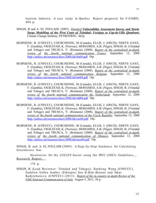tourism industry: A case study in Quebec. Report prepared for C-CIARN,
404 p.
SINGH, B and A. EL FOULADI. (2007). Detailed Vulnerability Assessment Survey and Storm
Surge Modelling of the West Coast of Trinidad: Vessigny to Cap-de-Ville Quadrant.
Climate Change Institute, PETROTRIN,. 462p.
BUBNIENE, R. (UNFCCC), COURCHESNE, M (Canada), ELLIS, J. (OECD), NDEYE GAYE,
F. (Gambia), VRÅLSTAD, K. (Norway), MOHAMED, A.B. (Niger), SINGH, B. (Trinidad
and Tobago) and TRUSCA, V. (Romania) (2008). Report of the centralized in-depth
review of the fourth national communication France. September 12, 2008
http://unfccc.int/resource/docs/2008/idr/fra04.pdf 18p.
BUBNIENE, R. (UNFCCC), COURCHESNE, M (Canada), ELLIS, J. (OECD), NDEYE GAYE,
F. (Gambia), VRÅLSTAD, K. (Norway), MOHAMED, A.B. (Niger), SINGH, B. (Trinidad
and Tobago) and TRUSCA, V. (Romania) (2008). Report of the centralized in-depth
review of the fourth national communication Belgium. September 12, 2008
http://unfccc.int/resource/docs/2008/idr/bel04.pdf 18p.
BUBNIENE, R. (UNFCCC), COURCHESNE, M (Canada), ELLIS, J. (OECD), NDEYE GAYE,
F. (Gambia), VRÅLSTAD, K. (Norway), MOHAMED, A.B. (Niger), SINGH, B. (Trinidad
and Tobago) and TRUSCA, V. (Romania) (2008). Report of the centralized in-depth
review of the fourth national communication the Netherlands. September 12, 2008
http://unfccc.int/resource/docs/2008/idr/nld04.pdf 20p.
BUBNIENE, R. (UNFCCC), COURCHESNE, M (Canada), ELLIS, J. (OECD), NDEYE GAYE,
F. (Gambia), VRÅLSTAD, K. (Norway), MOHAMED, A.B. (Niger), SINGH, B. (Trinidad
and Tobago) and TRUSCA, V. (Romania) (2008). Report of the centralized in-depth
review of the fourth national communication of the Czech Republic. September 12, 2008
http://unfccc.int/resource/docs/2008/idr/cze04.pdf 18p.
BUBNIENE, R. (UNFCCC), COURCHESNE, M (Canada), ELLIS, J. (OECD), NDEYE GAYE,
F. (Gambia), VRÅLSTAD, K. (Norway), MOHAMED, A.B. (Niger), SINGH, B. (Trinidad
and Tobago) and TRUSCA, V. (Romania) (2008). Report of the centralized in-depth
review of the fourth national communication of Monaco. September 12, 2008
http://unfccc.int/resource/docs/2008/idr/mco04.pdf 10p.
SINGH, B. and A. EL FOULADI (2009). A Step- by- Step Guidance for Calculating
Greenhouse Gas
Inventories for the LULUCF Sector using the IPCC (2003) Guidelines,
Research Report,
176 p.
SINGH, B. (Lead Reviewer: Trinidad and Tobago), Xuehong Wang (UNFCCC),
Endalew Gebru Jember (Ethiopia) Soo lL-Kim (Korea) and Inkar
Kadyrzhanova (UNFCCC) (2011). Report of the in-country in-depth Review of the
Fifth National Communication of Italy. August 5, 2011, 38 p.
15
15
 