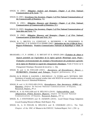 SINGH, B. (2001). .Mitigation Analysis and Strategies: Chapter 3 of First National
Communications of St. Lucia. 37p.
SINGH, B. (2001). Greenhouse Gas Inventory. Chapter 2 of First National Communications of
the Commonwealth of Dominica, 26p.
SINGH, B. (2001). .Mitigation Measures and Strategies: Chapter 3 of First National
Communications of Commonwealth of Dominica. 35 p.
SINGH, B. (2002). Greenhouse Gas Inventory. Chapter 2 of First National Communications of
Saint Kitts and Nevis, 21p.
SINGH, B. (2002). .Mitigation Measures and Strategies: Chapter 3 of First National
Communications of Saint Kitts and Nevis. 34 p.
SINGH, B., L. BRUTUS, J.A. CONSTANT, A. RICHMOND, J. M. DESHOMMES. R.
MARCING, P. B. SANON ET B. PIERRE (2001). Atténuation des Gaz à Effet de Serre :
Rapport Préliminaire. Première Communication Nationale du République d’ Haiti. 50
p.
BRASSARD, J. P., P. ANDRE, C. R. BRYANT ET B. SINGH (2001) Évolution du climat et
impacts potentiels sur l’agriculture de la région agricole Montérégie ouest. Projet :
Évaluation environnementale des stratégies d’investissement des producteurs agricoles
de la région de Montréal en regard des changements climatiques. Fonds d’Action sur le
Changement Climatique. Document de travail no. 1, 22p.
SINGH, B. and A. EL FOULADI (2002). Inven t or y of Green h o u s e Gase s :
PETROTRIN, Trinidad and Tobago. Rapport préliminaire, 65 p.
ZHANG, Q, B. SINGH, S. GAGNON, J. ROUSSELLE , N. EVORA and S. WEYMAN, 2005.
Simulation of monthly and seasonal weather data with WGEN for several Canadian stations.
Climatic Research. Submitted/Withdrawn.
SINGH, B. and A. EL FOULADI (2010). Greenh ou s e Gas Inven t or y (GHG) of
Guyana: chapter for Second National Communications of Guyana,
Research Report, 46 p.
SINGH, B., A. EL FOULADI and K. DÉLUSCA (2010). Vulnera bility and
Adap t a tio n (V&A) Sector s Report: chapter for Second National
Communications of Guyana, Research Report, 101 p.
SINGH, B., J. STEFFERSEN and D. JACKSON (2010). Local Climate Change Adaptation
(Local) Scoping Mission in Bhutan. Draft Report, 50 p.
SINGH, B., A. El FOULDI, K. DÉLUSCA and R. CISSOKHO (2011). The V&A
Chapter of the SNC of Bhutan to the UNFCCC. Technical Report, Vol. 1, 250 + p.
17
17
 