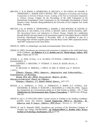 BRYANT, C. R, B. SINGH, S. DESROCHES, K. DELUSCA, E. DA COSTA, M. SAVOIE, P.
THOMASSIN, L. BAKER AND S. RIVEST, 2007. Adaptation of Farming and Farming
Communities to Extreme Climatic Events: Looking at the Past to Understand Adaptation
to Climatic Change. Chapter for the Proceedings of the 2006 Colloquium of the
International Geographical Union Commission on the Sustainable Development of Rural
Systems, Cairns, Australia. Being published by the University of New England, New South
Wales, Australia.
BRYANT, C.R., B. SINGH, P. THOMASSIN, L. BAKER, S. DES ROCHES, M. SAVOIE, K.
DELUSCA, E. DA COSTA, S.-O. CÔTÉ, S. RIVEST AND S. JETTÉ-NANTEL, 2007.
The Agricultural Sector and Adaptation to Climate Change. Chapter for a publication
through McGill University based on the presentation made by Christopher Bryant at McGill
University (MacDonald Campus) in November 2005, to be published as part of a
Proceedings that will draw together papers from the Brace Centre 2005 symposium and the
April 2007 symposium on the same theme.
SINGH, B. (2005): La climatologie: une étude environnementale. Notes de Cours.
SINGH, B. (2002): Greenhouse gas emissions and constraints to mitigation in the small island states
of the Caribbean. Air Pollution X; C.A. Brebbia and J.F. Martin-Duque. Editors. WIT
Press, Chapter pp 313-328.
NURSE, L., G. SEM, J.E Hay, A, G. SUAREZ, P.P.WONG, L.BRIGUGLIO, S.
RAGONADEN, A.
GITHEKO, J. GREGORY, V. ITTEKOT, U. KALY, R. KLEIN, M.LAL, A.
MCKENZIE,
H. MCLEOD, N. MIMURA,, J. PRICE, D. QIN, B. SINGH and P. WEECH
( 2001).
Climat e Chang e 2001: Impact s , Adap t a tio n and Vulnera bility.
Contribu tion of Working
Group II to the Third Asse s s m e n t Report of the
Intergo v e r n m e n t a l Panel on Climat e
Chang e; Chapt er 17; Small Island Stat e s , 843- 875.
ROYER, A, C. ANSSEAU, A. VIAU, A. THÉRIAULT, F. BONN, N.T. O’NEILL, H.B.
GRANBERG, B. SINGH, P. SCHUEPP, J. BEAUBIEN et J. CIHLAR (1994). Impacts
des changements de l’environnement global sur la forêt boréale au Québec. CH. 17 dans
Télédétection de l’Environnement dans l’Espace Francophone, F. BONN (Ed.) PUQ pp.
306-330.
SINGH B. and A. El FOULADI (2003). Coastal erosion in Trinidad in the Southern Caribbean:
probable causes and solutions. Coastal Engineering 2003:C.A. Brebbia, D.
Almorz a and F. Lopez. Editors. WIT Pres s , Section 6 : 397- 406.
SINGH, B. and K. Ramnath (2004): Greenhouse gas inventory of the Petroleum Company of
Trinidad and Tobago (PETROTRIN). Air Pollution2004;C.A. Brebbia (ED.) Wessex
Institute of Technology, Southampton, UK, pp 87-98.
19
19
 