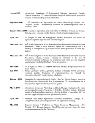 August 1987 : International Association of Hydrological Sciences, Vancouver, Canada.
Potential impacts of CO2-induced climate change on hydro-electric generation
potential in the James Bay territory of Québec.
September 1987 : 18th Conference on Agricultural and Forest Meteorology, Purdue Univ.
Lafayette, Indiana. Comparative estimates of evapotranspiration over a
hardwood forest.
January-March 1988: Faculty of Agriculture, University of the West Indies, Trinidad and Tobago.
Training course on using weather data to estimate irrigation requirements.
April 1988 : 1er Congrès de l'ACLIQ, St-Hyppolite, Québec. Estimation des besoins en
irigation des plantes agricoles dans un milieu tropical.
May-June 1988: VIth World Congress on Water Resources of the International Water Resources
Association, Ottawa, Canada. Potential impacts of a climate charge due to a
doubling of atmospheric CO2 on hydro-electric power generation in James Bay,
Québec.
May-June 1988: VIth World Congress on Water Resources of the International Water Resources
Association, Ottawa, Canada. Training of personnel in the use of
micrometeorological techniques for estimating crop water use and irrigation
requirements, Trinidad and Tobago, Poster presentation.
May 1989 : 57e Congrès de l'ACFAS, UQAM, Montréal, Québec. Evapotranspiration en
milieu tropical.
July 1989 : Annual Conference of the Agricultural Institute of Canada, McGill University,
Montreal, Québec. Evaluation of evapotranspiration in Trinidad for
micrometeorologically based irrigation scheduling.
February 1990 : Association des météorologues du Québec, Ste-Foy, Québec. Impacts potentiels
d'un changement climatique dû à un doublement de CO2 atmosphérique sur la
production de l'hydro-électricité, Nouveau-Québec.
March 1990 : International Symposium /Workshop on Climate Change: Implications for water
and ecological resources. University of Waterloo, Waterloo, Ontario. Potential
impacts of a climate change due to an effective doubling of atmosphere CO2 on
net basin supply and hydro-electric generation in Québec.
April 1990 : Twentieth West Indies Agricultural Economics Conference. Tobago, W.I.
Long-term weather forecasting as an input into agricultural planning.
May 1990 : Regional Seminar / Workshop on Water Resources Management, UWI,
Trinidad. W.I. Keynote Address. Global Warming and policy issues for water
resources management in the Caribbean.
22
22
 