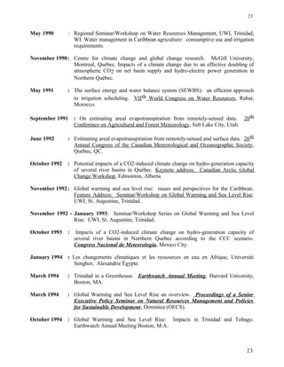 May 1990 : Regional Seminar/Workshop on Water Resources Management, UWI, Trinidad,
WI. Water management in Caribbean agriculture: consumptive use and irrigation
requirements.
November 1990: Centre for climate change and global change research. McGill University,
Montreal, Québec. Impacts of a climate change due to an effective doubling of
atmospheric CO2 on net basin supply and hydro-electric power generation in
Northern Québec.
May 1991 : The surface energy and water balance system (SEWBS): an efficient approach
to irrigation scheduling. VIIth World Congress on Water Resources, Rabat,
Morocco.
September 1991 : On estimating areal evapotranspiration from remotely-sensed data. 20th
Conference on Agricultural and Forest Meteorology, Salt Lake City, Utah.
June 1992 : Estimating areal evapotranspiration from remotely-sensed and surface data. 26th
Annual Congress of the Canadian Meteorological and Oceanographic Society,
Québec, QC.
October 1992 : Potential impacts of a CO2-induced climate change on hydro-generation capacity
of several river basins in Québec. Keynote address: Canadian Arctic Global
Change Workshop, Edmonton, Alberta.
November 1992: Global warming and sea level rise: issues and perspectives for the Caribbean.
Feature Address: Seminar/Workshop on Global Warming and Sea Level Rise.
UWI, St. Augustine, Trinidad.
November 1992 - January 1993: Seminar/Workshop Series on Global Warming and Sea Level
Rise. UWI, St. Augustine, Trinidad.
October 1993 : Impacts of a CO2-induced climate change on hydro-generation capacity of
several river basins in Northern Quebec according to the CCC scenario.
Congress Nacional de Meteorologia, Mexico City.
January 1994 : Les changements climatiques et les ressources en eau en Afrique, Université
Senghor, Alexandrie Égypte.
March 1994 : Trinidad in a Greenhouse. Earthwatch Annual Meeting, Harvard University,
Boston, MA.
March 1994 : Global Warming and Sea Level Rise an overview. Proceedings of a Senior
Executive Policy Seminar on Natural Resources Management and Policies
for Sustainable Development, Dominica (OECS).
October 1994 : Global Warming and Sea Level Rise: Impacts in Trinidad and Tobago.
Earthwatch Annual Meeting Boston, M.A.
23
23
 