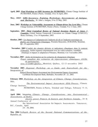 April, 2003: Final Workshop on GHG Inventory for PETROTRIN. Climate Change Institute of
PETROTRIN, Pointe à Pierre, Trinidad, 14 to 16 April, 2003.
May, 2003 : GHG Inven t or y Training Works h o p: Govern m e n t of Antigua
and Barbu d a, St. John’s, Antigua, 19 to 22 May, 2003.
June, 2003: Workshop on Vulnerability Assessments to Climate-driven Sea Level Rise. Climate
Change Institute of PETROTRIN, Pointe à Pierre, Trinidad, 9 to 13 June, 2003.
September, 2003: Third Centralized Review of National Inventory Reports of Annex 1
Countries. United Nations Framework Convention on Climate Change (UNFCCC),
Bonn, Germany, 15 to 19 September, 2003.
October, 2003 : Les Impacts et l’adaptation de l’industrie de ski et l’industrie touristique au
Québec aux Changements Climatiques. Première Rencontre, OURANOS, Montréal,
QC, 29 septembre 2003.
November, 2003 :L’utilité des données dérivées et indicateurs climatiques dans le contexte
d’Ouranos. Atelier organisé conjointement avec les volets scénarios, variabilité
climatique et impacts et adaptation d’Ouranos, Montréal, 4 et 5 novembre 2003.
November, 2003 : Atelier de formation sur les scénarios de changement climatique
Projet canadien des scénarios de répercussions climatiques (CCIS)
en partenariat
avec C-CIARN Québec, Montréal, Québec, 12- 13 novembre 2003
November 2003: Regional Workshop on a Guide and Sourcebook for the
Integration of
Natural Hazard Impact Assessment into Environmental Impact Assessment
Caribbean Development Bank, Barbados, November 20 - 21, 2003.
February 2004: Workshop on the integration of Climate Change Considerations
into
The Environmental Impact Assessm ent (EIA) Process , Climate
Change Institute,
PETROTRIN, Pointe- à- Pierre, Trinidad and Tobago, February 9 - 11,
2004.
April 2004: Integrating Climate Change Considerations into Environmental
Assess m ents of Hydro-
electric power Projects In Eastern and Northern Canada. , 24 th
Annual Conference of
the International Association for Impacts Assessments. Vancouver,
B.C., Canada, April
24 - 30, 2004.
May 2004: In-Depth Review of the Second National Communications of the
Republic of
27
27
 