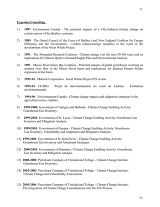 Expertise/Consulting
1) 1987: Environment Canada - The potential impacts of a CO2-induced climate change on
certain sectors of the Québec economy.
2) 1989: The Grand Council of the Crees (of Québec) and New England Coalition for Energy
Efficiency and the Environment - Carbon release/storage dynamics in the event of the
development of the Great Whale Project.
3) 1991: The Aboriginal Research Coalition - Climate change over the next 50-100 years and its
implications for Ontario Hydro's Demand/Supply Plan and Environmental Analysis.
4) 1991: Moose River/James Bay Coalition - Potential impacts of global greenhouse warming on
summer river flow in the Moose River basin and implications for planned Ontario Hydro
expansion in that basin.
5) 1992-94: Makivik Corporation. Great Whale Project EIS review
6) 1993-94: FEARO. Projet de décontamination du canal de Lachine. Évaluation
environnementale.
7) 1994-96: Environnement Canada - Climate change impacts and adaptation strategies in the
agricultural sector, Quebec.
8) 1999-2000: Government of Antigua and Barbuda - Climate Change Enabling Activity:
Greenhouse Gas Inventory.
9) 1999-2001: Government of St. Lucia - Climate Change Enabling Activity: Greenhouse Gas
Inventory and Mitigation Analysis.
10) 1999-2001: Government of Guyana - Climate Change Enabling Activity: Greenhouse
Gas Inventory, Vulnerability and Adaptation and Mitigation Analyses.
11) 1999-2001: Government of St. Kitts/Nevis - Climate Change Enabling Activity:
Greenhouse Gas Inventory and Abatement Strategies.
12) 2000-2001: Government of Dominica - Climate Change Enabling Activity: Greenhouse
Gas Inventory and Mitigation Analysis.
13) 2000-2002: Petroleum Company of Trinidad and Tobago - Climate Change Institute:
Greenhouse Gas Inventory.
14) 2002-2003: Petroleum Company of Trinidad and Tobago - Climate Change Institute:
Climate Change and Vulnerability Assessments.
15) 2003-2004: Petroleum Company of Trinidad and Tobago - Climate Change Institute:
The Integration of Climate Change Considerations into the EIA Process.
32
32
 