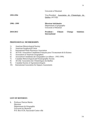 Université of Montréal
1993-1994 Vice-President: Association de Climatologie du
Québec (ACLIQ)
1998 - 1999 Directeur intérimaire
Département of géographie
Université of Montréal
2010-2012 President : Climate Change Solutions
International
PROFESSIONAL MEMBERSHIPS
1) American Meteorological Society
2) American Geophysical Union
3) International Water Resources Association
4) ACFAS: Association Canadienne Française pour l'Avancement de la Science
5) Association of American Geographers
6) Association Canadienne des Géographes (co-éditeur : 1993-1999)
7) Canadian Meteorological and Oceanographic Society
8) ACLIQ: Association des Climatologues du Québec
9) Canadian Society of Agrometeorologists
10) International Association for Impacts Assessments
LIST OF REFEREES
1. Professor Patricia Martin
Directeur
Département de Géographie
Université de Montréal
P.O. Box 6128, Succursale Centre-ville
34
34
 