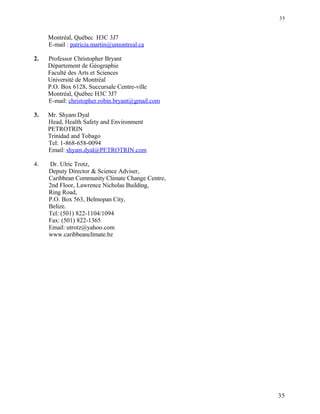 Montréal, Québec H3C 3J7
E-mail : patricia.martin@umontreal.ca
2. Professor Christopher Bryant
Département de Géographie
Faculté des Arts et Sciences
Université de Montréal
P.O. Box 6128, Succursale Centre-ville
Montréal, Québec H3C 3J7
E-mail: christopher.robin.bryant@gmail.com
3. Mr. Shyam Dyal
Head, Health Safety and Environment
PETROTRIN
Trinidad and Tobago
Tel: 1-868-658-0094
Email: shyam.dyal@PETROTRIN.com
4. Dr. Ulric Trotz,
Deputy Director & Science Adviser,
Caribbean Community Climate Change Centre,
2nd Floor, Lawrence Nicholas Building,
Ring Road,
P.O. Box 563, Belmopan City,
Belize.
Tel: (501) 822-1104/1094
Fax: (501) 822-1365
Email: utrotz@yahoo.com
www.caribbeanclimate.bz
35
35
 