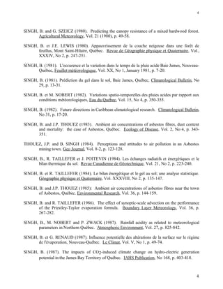 SINGH, B. and G. SZEICZ (1980). Predicting the canopy resistance of a mixed hardwood forest.
Agricultural Meteorology, Vol. 21 (1980), p. 49-58.
SINGH, B. et J.E. LEWIS (1980). Appauvrissement de la couche neigeuse dans une forêt de
feuillus, Mont Saint-Hilaire, Québec. Revue de Géographie physique et Quaternaire, Vol.,
XXXIV, No 2, p. 247-251.
SINGH, B. (1981). L'occurence et la variation dans le temps de la pluie acide Baie James, Nouveau-
Québec, Feuillet météorologique, Vol. XX, No 1, January 1981, p. 7-20.
SINGH, B. (1981). Prédiction du gel dans le sol, Baie James, Québec, Climatological Bulletin, No
29, p. 13-31.
SINGH, B. et M. NOBERT (1982). Variations spatio-temporelles des pluies acides par rapport aux
conditions météorologiques, Eau du Québec, Vol. 15, No 4, p. 350-355.
SINGH, B. (1982). Future directions in Caribbean climatological research. Climatological Bulletin,
No 31, p. 17-20.
SINGH, B. and J.P. THOUEZ (1983). Ambient air concentrations of asbestos fibres, dust content
and mortality: the case of Asbestos, Québec. Ecology of Disease, Vol. 2, No 4, p. 343-
351.
THOUEZ, J.P. and B. SINGH (1984). Perceptions and attitudes to air pollution in an Asbestos
mining town. Geo Journal, Vol. 8-2, p. 123-128.
SINGH, B., R. TAILLEFER et J. POITEVIN (1984). Les échanges radiatifs et énergétiques et le
bilan thermique du sol. Revue Canadienne de Géotechnique, Vol. 21, No 2, p. 223-240.
SINGH, B. et R. TAILLEFER (1984). Le bilan énergétique et le gel au sol; une analyse statistique.
Géographie physique et Quaternaire, Vol. XXXVIII, No 2, p. 135-147.
SINGH, B. and J.P. THOUEZ (1985): Ambient air concentrations of asbestos fibres near the town
of Asbestos, Québec. Environmental Research, Vol. 36, p. 144-159.
SINGH, B. and R. TAILLEFER (1986). The effect of synoptic-scale advection on the performance
of the Priestley-Taylor evaporation formula. Boundary Layer Meteorology, Vol. 36, p.
267-282.
SINGH, B., M. NOBERT and P. ZWACK (1987). Rainfall acidity as related to meteorological
parameters in Northern Québec. Atmospheric Environment, Vol. 27, p. 825-842.
SINGH, B. et G. RENAUD (1987). Influence potentielle des altérations de la surface sur le régime
de l'évaporation, Nouveau-Québec. Le Climat, Vol. V, No 1, p. 49-74.
SINGH, B. (1987). The impacts of CO2-induced climate change on hydro-electric generation
potential in the James Bay Territory of Québec. IAHS Publication, No 168, p. 403-418.
4
4
 