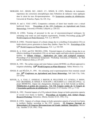 MORASSE, R.C., BEGIS, M.F., GRAY, J.T., SINGH, B. (1987). Méthodes de traitements:
importance des corrections atmosphériques dans l'obtention de radiances vraies appliquée
dans le calcul du taux d'évapotranspiration. 12e Symposium canadien de télédétection,
Université de Waterloo, Papier, No 129, 16 p.
SINGH, B. and A. VIAU (1987). Comparative estimates of latent heat transfer over a mixed
hardwood forest. Proceedings of the 18th Conference on Agricultural and Forest
Meteorology, University of Purdue, Lafayette, p. 220-222.
SINGH, B. (1988). Training of personnel in the use of micrometeorological techniques for
estimating crop water use and irrigation requirements, Trinidad, Proceedings of the VIth
World Congress on Water Resources, Vol. 2, p. 460-475.
SINGH, B. (1988). Potential impacts of a climate change due to a doubling of atmospheric CO2 on
hydro-electric power generation in James Bay, Québec. Paper No 316. Proceedings of the
VIth World Congress on Water Resources, Vol. 1, p. 542-549.
SINGH, B., A. VIAU, and P.D. TRUDEL (1990). Potential impacts of a climate change due to an
effective doubling of atmospheric CO2 on net basin supply and hydro-electric generation in
Québec. In Climate Change: implications for water and ecological resources,
Proceedings of an International Symposium / Workshop, University of Waterloo. G. Wall
and M. Sanderson (Eds), p. 247-257.
SINGH, B., 1991. The surface energy and water balance system (SEWBS): an efficient approach to
irrigation scheduling. VIIth World Congress on Water Resources. Rabat, Morocco. 8 p.
SINGH, B. and PÉLÉJA, P., 1991. On estimating areal evapotranspiration from remotely sensed
data. 20th Conference on Agricultural and Forest Meteorology, Salt Lake City, Utah,
221-224 p.
ROYER, A., A. VIAU, C. ANSSEAU, J. BOIVIN, R. PELLETIER, N.T. O’NEILL, F. BONN,
H.B. GRANBERG, B. SINGH, P. SCHUEPP, J. BEAUBIEN et J. CIHLAR (1991a). Le
projet BIOMETEL. Impact des changements climatiques sur la forêt boréale au Québec.
Télédétection et gestion des ressources, Vol. VII, Comptes rendus du 7e Congrès de
l’Association québécoise de télédétection, Montréal, 23-25 October 1991, p. 17-30.
SINGH, B., 1992. Potential impacts of a CO2-induced climate change on hydro-generation capacity
of several river basins in Québec. Proceedings of Canadian Artic Global Change
Research Workshop, Edmonton, Alberta, October 22-23, 1992, 15 p.
SINGH, B. (1993). Impacts of a climate change on hydro-generation capacity of several river basins
in northern Québec according to the CCC scenario. VI Congreso Nacional de
Meteorologia y II Congreso Iberroamericano del Gradio Ambiente Atmosférico, Mexico
City. October 27-29, 1993, 170 p.
8
8
 
