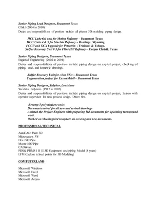 Senior Piping Lead Designer, Beaumont Texas
CB&I (2004 to 2010)
Duties and responsibilities of position include all phases 3D modeling piping design.
HCU Lube Oil unit for Motiva Refinery – Beaumont Texas
HCU Units 4 & 5 for Sinclair Refinery – Rawlings, Wyoming
FCCU and GCX Upgrade for Petrotrin - Trinidad & Tobago.
Sulfur Recovery Unit # 3 for Flint Hill Refinery – Corpus Christi, Texas
Senior Piping Designer, Beaumont Texas
Englobal Engineering (2002 to 2004)
Duties and responsibilities of position include piping design on capital project, checking of
piping, steel, and isometric drawings.
Sulfur Recovery Unit for Alon USA – Beaumont Texas
Cogeneration project for ExxonMobil – Beaumont Texas
Senior Piping Designer, Sulphur, Louisiana
Westlake Polymers (1987 to 2002)
Duties and responsibilities of position include piping design on capital project, liaison with
operator supervisor for new process design. Direct hire.
Revamp 5 polyethylene units
Document control for all new and revised drawings
Assisted the Project Engineer with preparing bid documents for upcoming turnaround
work.
Worked on Mockingbird to update all existing and new documents.
PROFESSIONAL/TECHNICAL
AutoCAD Plant 3D
Microstation V8
Flex ISOPipe
Moore ISOPipe
CADWorx
PDS& PDMS I II III 3D Equipment and piping Model (8 years)
LFM Cyclone (cloud points for 3D Modeling)
COMPUTERLAND
Microsoft Windows
Microsoft Excel
Microsoft Word
Microsoft Access
 