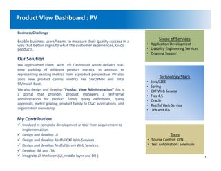 7
Product View Dashboard : PV
Business Challenge
Enable business users/teams to measure their quality success in a
way that better aligns to what the customer experiences, Cisco
products.
My Contribution
Involved in complete development of tool from requirement to
Implementation.
Design and develop UI
Design and develop Restful CXF Web Services .
Design and develop Restful Jersey Web Services .
Develop JPA and JTA.
Integrate all the layers(UI, middle layer and DB ).
Our Solution
We approached client with PV Dashboard which delivers real-
time visibility of different product metrics. In addition to
representing existing metrics from a product perspective, PV also
adds new product centric metrics like SWDPMH and Total
SR/Install Base.
We also design and develop “Product View Administration” this is
a portal that provides product managers a self-serve
administration for product family query definitions, query
approvals, metric goaling, product family to CSAT associations, and
organization ownership
Scope of Services
• Application Development
• Usability Engineering Services
• Ongoing Support
Technology Stack
• Java/J2EE
• Spring
• CXF Web Service
• Flex 4.5
• Oracle
• Restful Web Service
• JPA and JTA
Tools
• Source Control: SVN
• Test Automation: Selenium
 