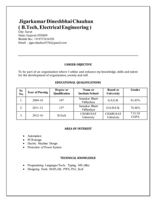 JigarkumarDineshbhaiChauhan
( B.Tech, ElectricalEngineering )
City: Surat
State: Gujarat-395009
Mobile No.: +919737634350
Email : jigar.chauhan3536@gmail.com
CAREER OBJECTIVE
To be part of an organization where I utilize and enhance my knowledge, skills and talent
for the development of organization, society and self.
EDUCATIONAL QUALIFICATIONS
Sr.
No.
Year of Passing
Degree or
Qualification
Name or
Institute/School
Board or
University
Grades
1. 2009-10 10th Sansakar Bharti
Vidhyalaya
G.S.E.B. 81.85%
2. 2011-12 12th Sansakar Bharti
Vidhyalaya
G.S.H.E.B. 76.46%
3. 2012-16 B.Tech
CHARUSAT
University
CHARUSAT
University
7.51/10
CGPA
AREA OF INTEREST
 Automation
 PCB design
 Electric Machine Design
 Protection of Power System
TECHNICAL KNOWLEDGE
 Programming Languages/Tools: Typing, MS office
 Designing Tools: MATLAB, PWS, PLC, Keil
 